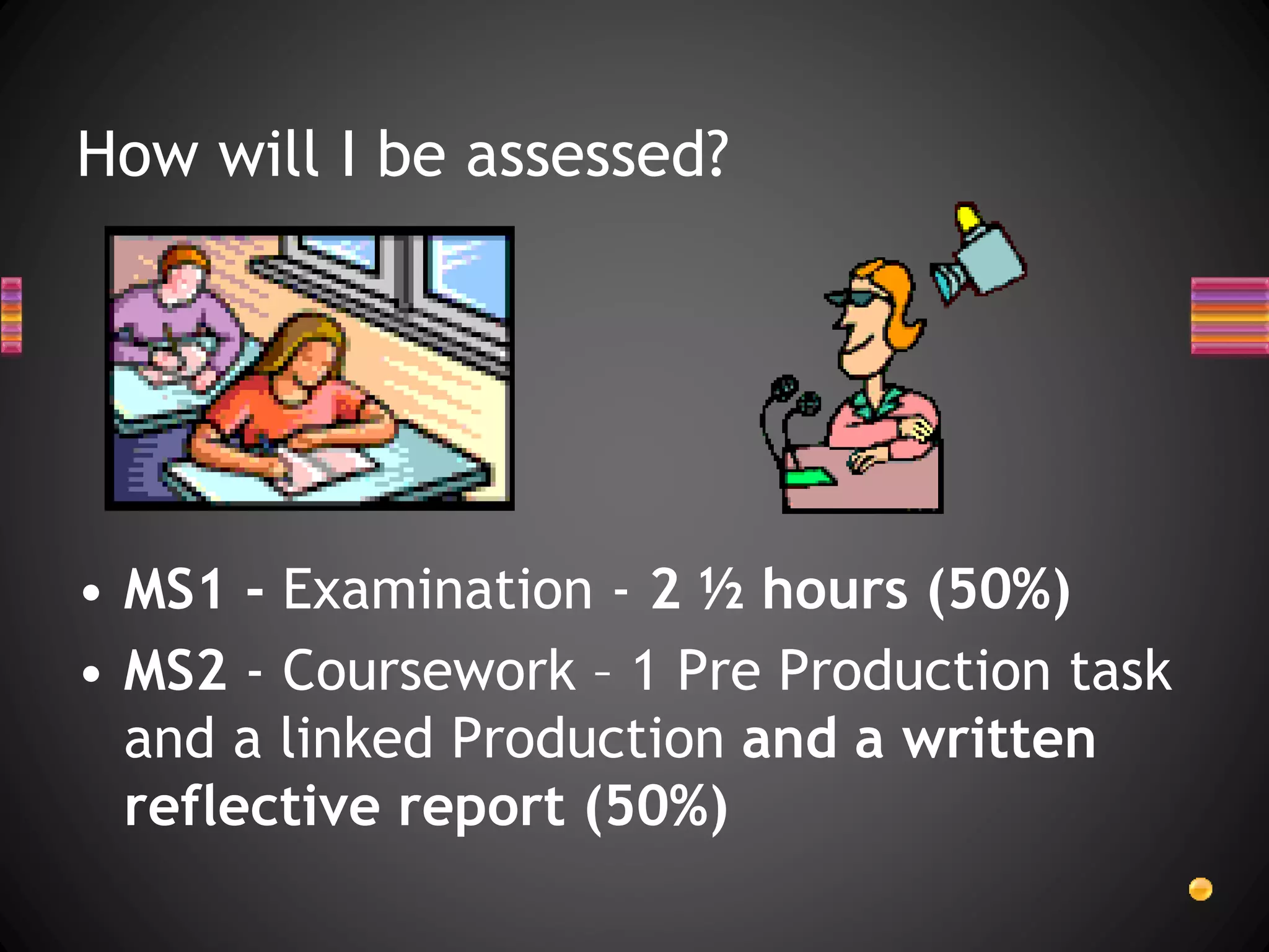 How will I be assessed?
• MS1 - Examination - 2 ½ hours (50%)
• MS2 - Coursework – 1 Pre Production task
and a linked Production and a written
reflective report (50%)
 