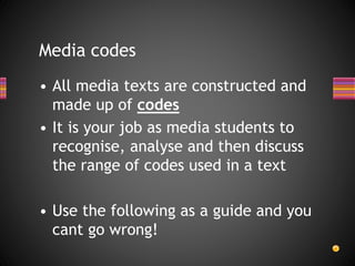 • All media texts are constructed and
made up of codes
• It is your job as media students to
recognise, analyse and then discuss
the range of codes used in a text
• Use the following as a guide and you
cant go wrong!
Media codes
 