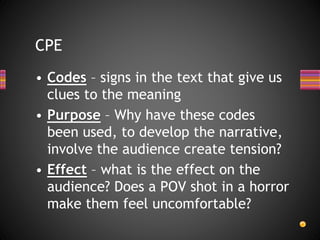 CPE
• Codes – signs in the text that give us
clues to the meaning
• Purpose – Why have these codes
been used, to develop the narrative,
involve the audience create tension?
• Effect – what is the effect on the
audience? Does a POV shot in a horror
make them feel uncomfortable?
 