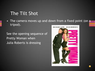 The Tilt Shot
• The camera moves up and down from a fixed point (on a
tripod).
See the opening sequence of
Pretty Woman when
Julia Roberts is dressing
 