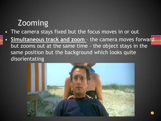 Zooming
• The camera stays fixed but the focus moves in or out
• Simultaneous track and zoom – the camera moves forward
but zooms out at the same time – the object stays in the
same position but the background which looks quite
disorientating
 