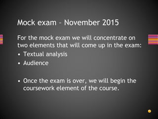 For the mock exam we will concentrate on
two elements that will come up in the exam:
• Textual analysis
• Audience
• Once the exam is over, we will begin the
coursework element of the course.
Mock exam – November 2015
 