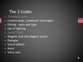 The 3 Codes
1. Technical Codes
• Camera shots, movement and angles
• Editing – pace and type
• Use of lighting
2. Audio Codes
• Diegetic and non diegetic sound
• Dialogue
• Sound effects
• Music
• Voice over
 