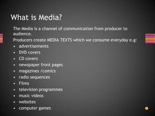 The Media is a channel of communication from producer to
audience.
Producers create MEDIA TEXTS which we consume everyday e.g:
• advertisements
• DVD covers
• CD covers
• newspaper front pages
• magazines /comics
• radio sequences
• Films
• television programmes
• music videos
• websites
• computer games
What is Media?
 