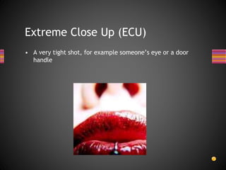 Extreme Close Up (ECU)
• A very tight shot, for example someone’s eye or a door
handle
 