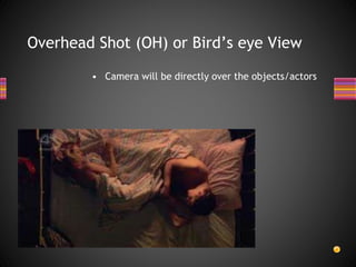 Overhead Shot (OH) or Bird’s eye View
• Camera will be directly over the objects/actors
 