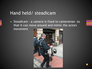 Hand held/ steadicam
• Steadicam - a camera is fixed to cameraman so
that it can move around and mimic the actors
movement
 