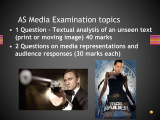 AS Media Examination topics
• 1 Question – Textual analysis of an unseen text
(print or moving image) 40 marks
• 2 Questions on media representations and
audience responses (30 marks each)
 