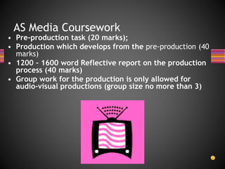 AS Media Coursework
• Pre-production task (20 marks);
• Production which develops from the pre-production (40
marks)
• 1200 – 1600 word Reflective report on the production
process (40 marks)
• Group work for the production is only allowed for
audio-visual productions (group size no more than 3)
 