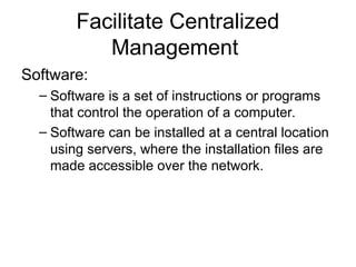 Facilitate Centralized
Management
Software:
– Software is a set of instructions or programs
that control the operation of a computer.
– Software can be installed at a central location
using servers, where the installation files are
made accessible over the network.
 