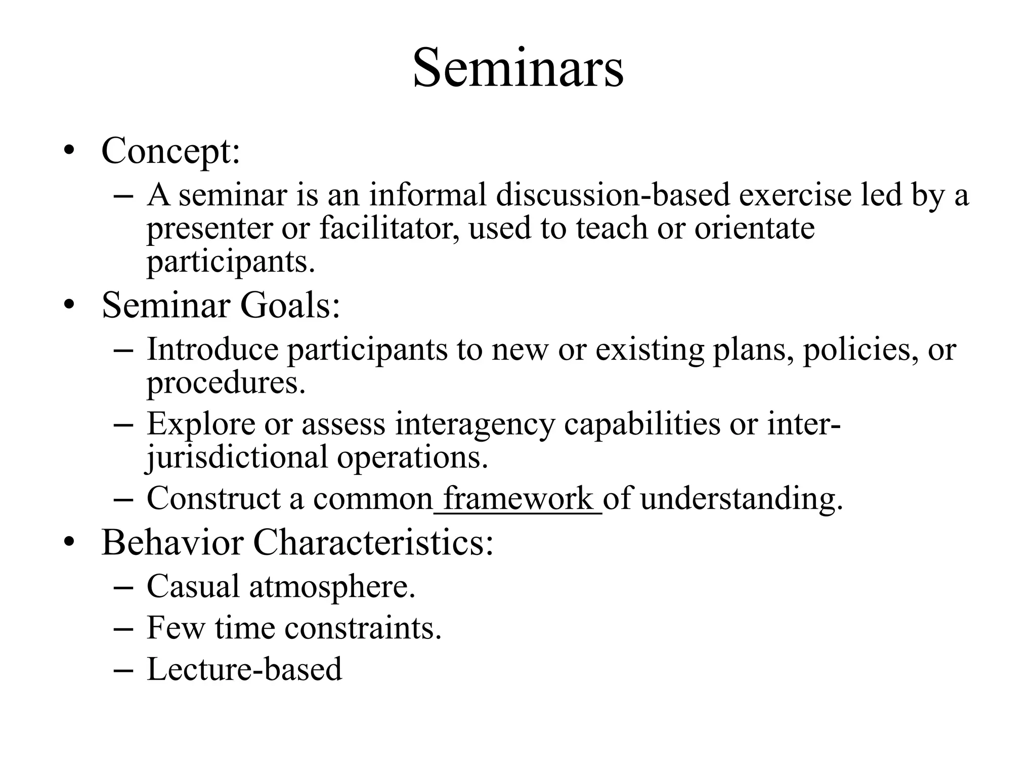 Seminars
• Concept:
   – A seminar is an informal discussion-based exercise led by a
     presenter or facilitator, used to teach or orientate
     participants.
• Seminar Goals:
   – Introduce participants to new or existing plans, policies, or
     procedures.
   – Explore or assess interagency capabilities or inter-
     jurisdictional operations.
   – Construct a common framework of understanding.
• Behavior Characteristics:
   – Casual atmosphere.
   – Few time constraints.
   – Lecture-based
 