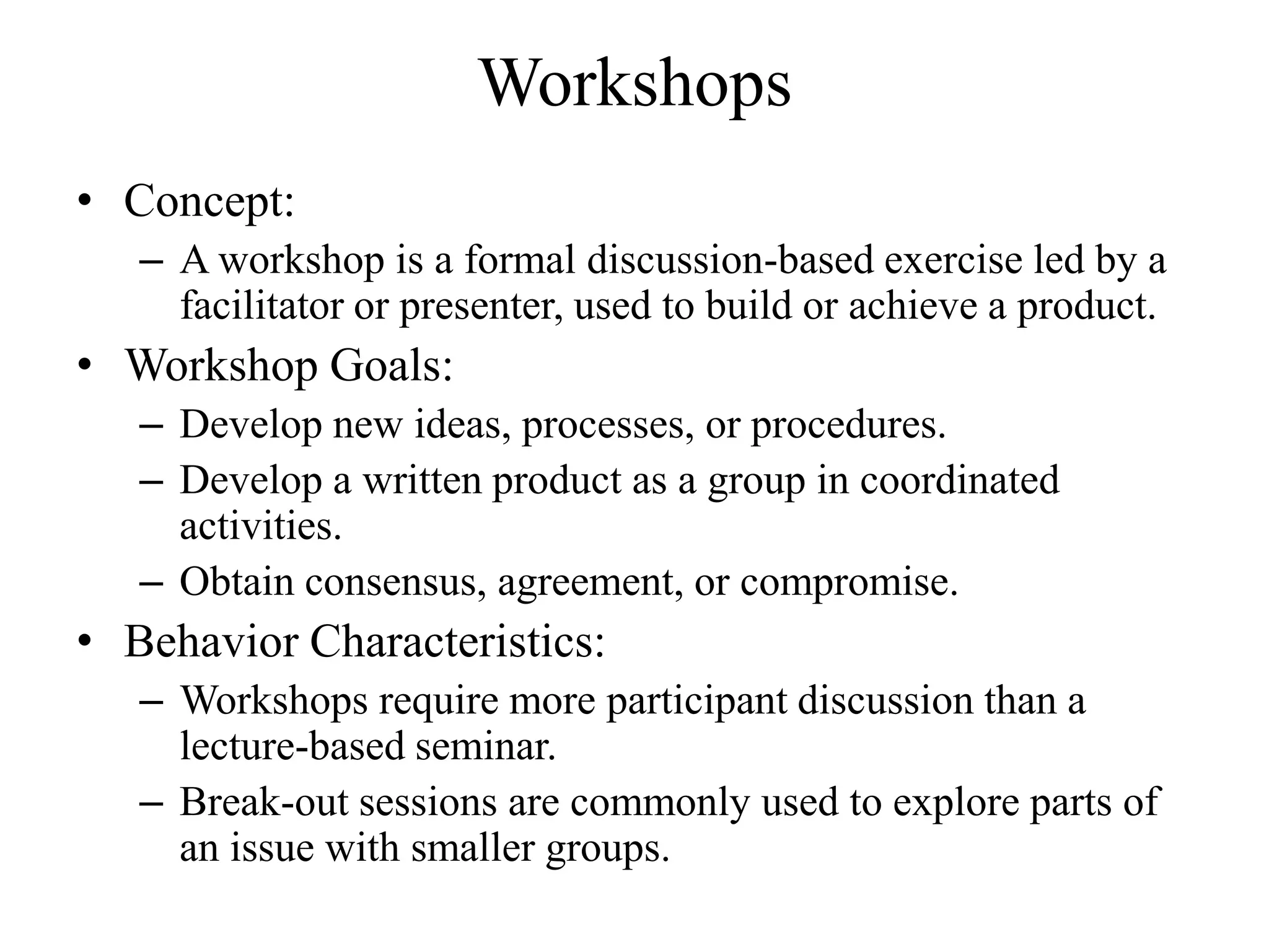 Workshops
• Concept:
   – A workshop is a formal discussion-based exercise led by a
     facilitator or presenter, used to build or achieve a product.
• Workshop Goals:
   – Develop new ideas, processes, or procedures.
   – Develop a written product as a group in coordinated
     activities.
   – Obtain consensus, agreement, or compromise.
• Behavior Characteristics:
   – Workshops require more participant discussion than a
     lecture-based seminar.
   – Break-out sessions are commonly used to explore parts of
     an issue with smaller groups.
 