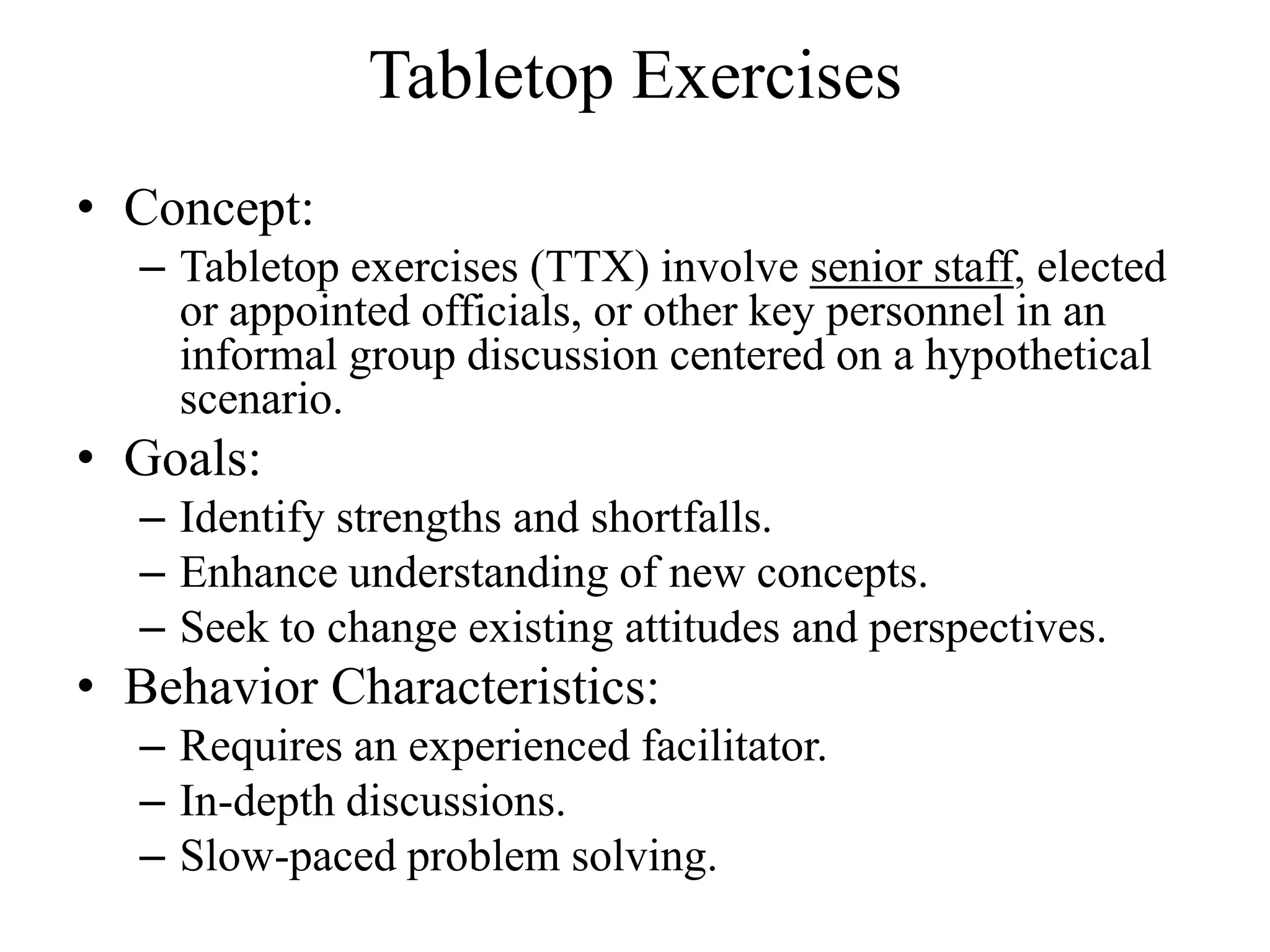 Tabletop Exercises
• Concept:
  – Tabletop exercises (TTX) involve senior staff, elected
    or appointed officials, or other key personnel in an
    informal group discussion centered on a hypothetical
    scenario.
• Goals:
  – Identify strengths and shortfalls.
  – Enhance understanding of new concepts.
  – Seek to change existing attitudes and perspectives.
• Behavior Characteristics:
  – Requires an experienced facilitator.
  – In-depth discussions.
  – Slow-paced problem solving.
 