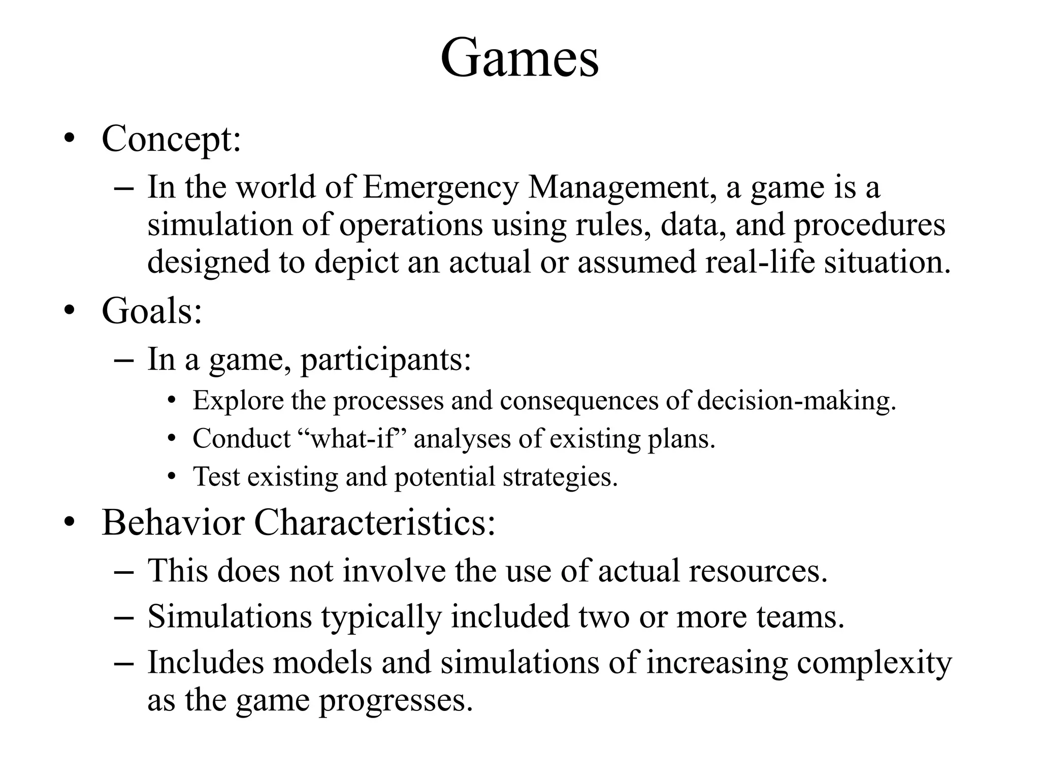 Games
• Concept:
   – In the world of Emergency Management, a game is a
     simulation of operations using rules, data, and procedures
     designed to depict an actual or assumed real-life situation.
• Goals:
   – In a game, participants:
      • Explore the processes and consequences of decision-making.
      • Conduct “what-if” analyses of existing plans.
      • Test existing and potential strategies.
• Behavior Characteristics:
   – This does not involve the use of actual resources.
   – Simulations typically included two or more teams.
   – Includes models and simulations of increasing complexity
     as the game progresses.
 