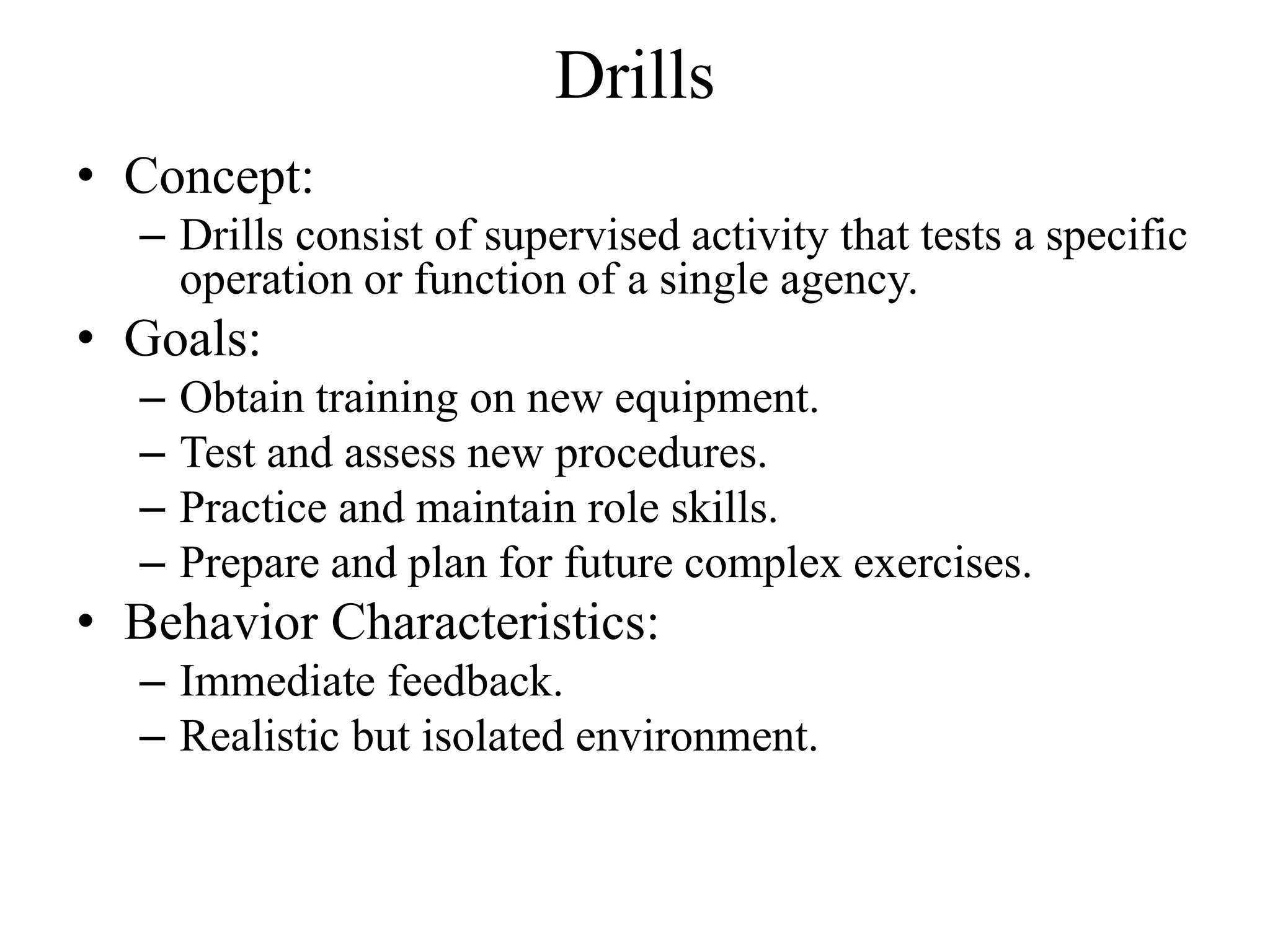 Drills
• Concept:
  – Drills consist of supervised activity that tests a specific
    operation or function of a single agency.
• Goals:
  –   Obtain training on new equipment.
  –   Test and assess new procedures.
  –   Practice and maintain role skills.
  –   Prepare and plan for future complex exercises.
• Behavior Characteristics:
  – Immediate feedback.
  – Realistic but isolated environment.
 