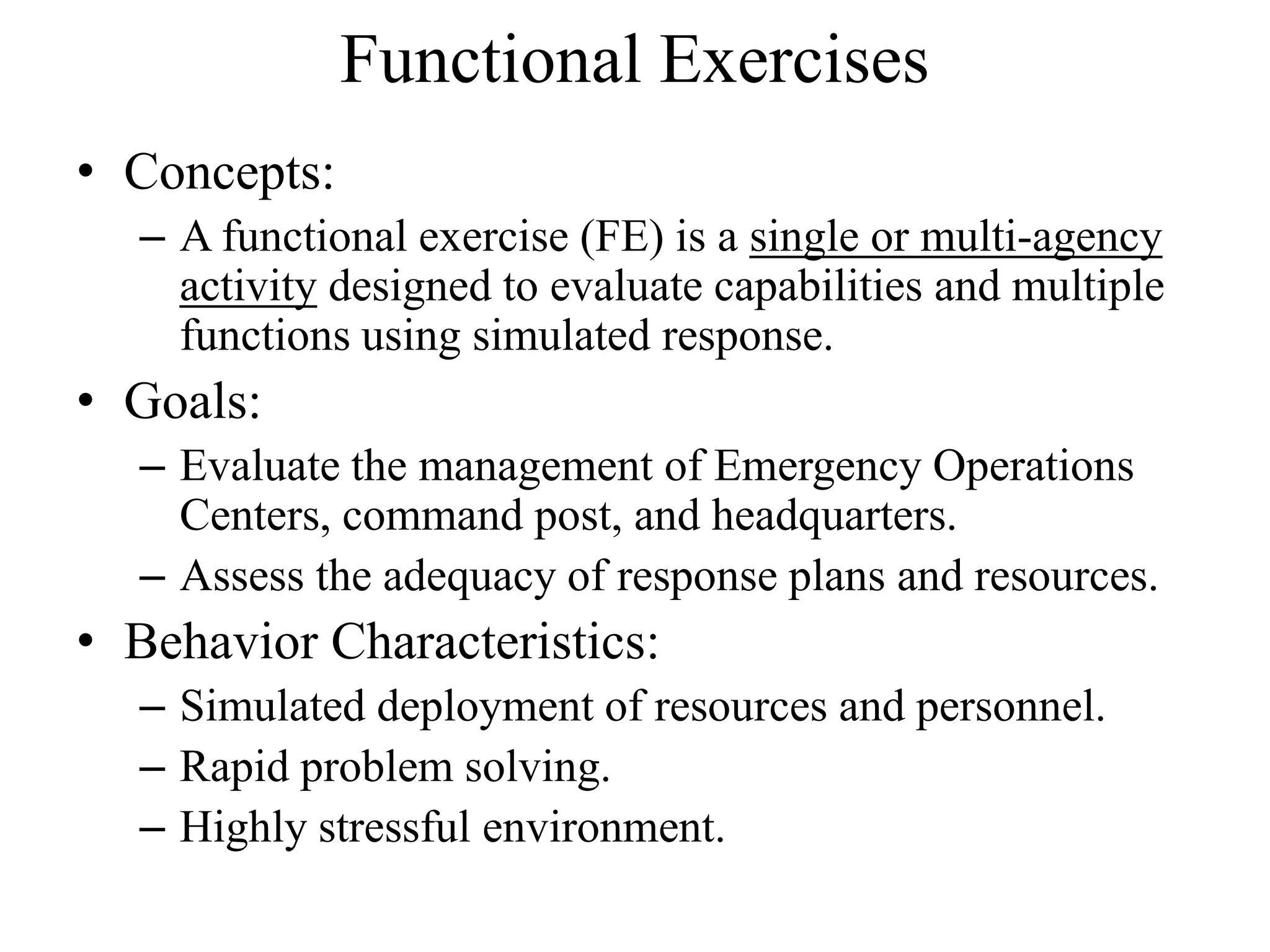 Functional Exercises
• Concepts:
  – A functional exercise (FE) is a single or multi-agency
    activity designed to evaluate capabilities and multiple
    functions using simulated response.
• Goals:
  – Evaluate the management of Emergency Operations
    Centers, command post, and headquarters.
  – Assess the adequacy of response plans and resources.
• Behavior Characteristics:
  – Simulated deployment of resources and personnel.
  – Rapid problem solving.
  – Highly stressful environment.
 