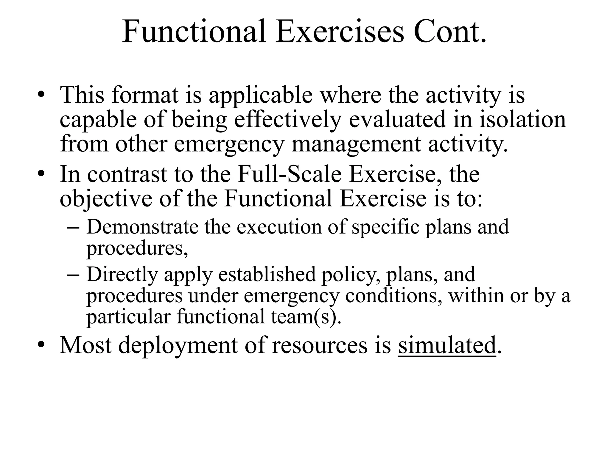Functional Exercises Cont.
• This format is applicable where the activity is
  capable of being effectively evaluated in isolation
  from other emergency management activity.
• In contrast to the Full-Scale Exercise, the
  objective of the Functional Exercise is to:
   – Demonstrate the execution of specific plans and
     procedures,
   – Directly apply established policy, plans, and
     procedures under emergency conditions, within or by a
     particular functional team(s).
• Most deployment of resources is simulated.
 