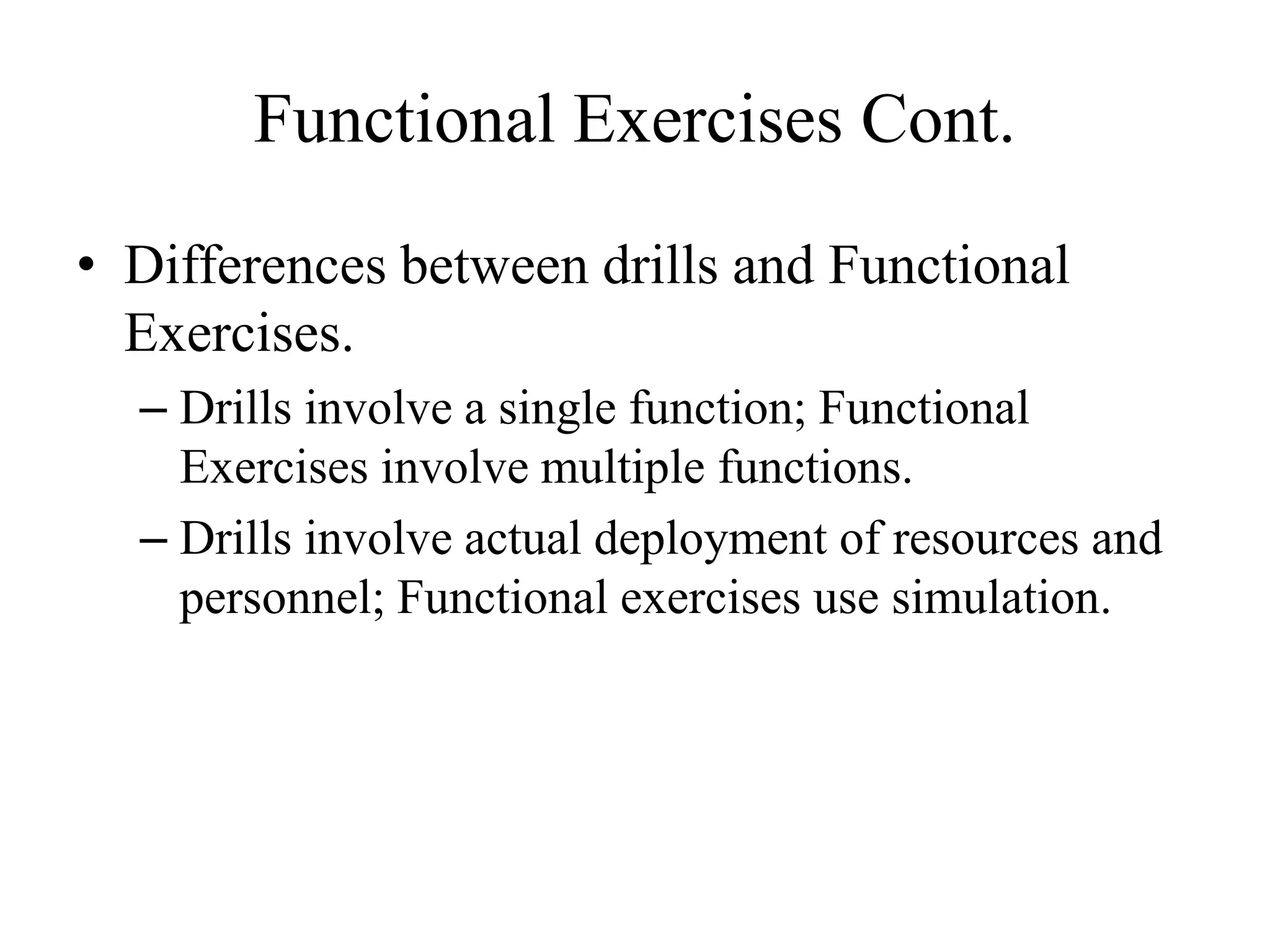 Functional Exercises Cont.

• Differences between drills and Functional
  Exercises.
  – Drills involve a single function; Functional
    Exercises involve multiple functions.
  – Drills involve actual deployment of resources and
    personnel; Functional exercises use simulation.
 