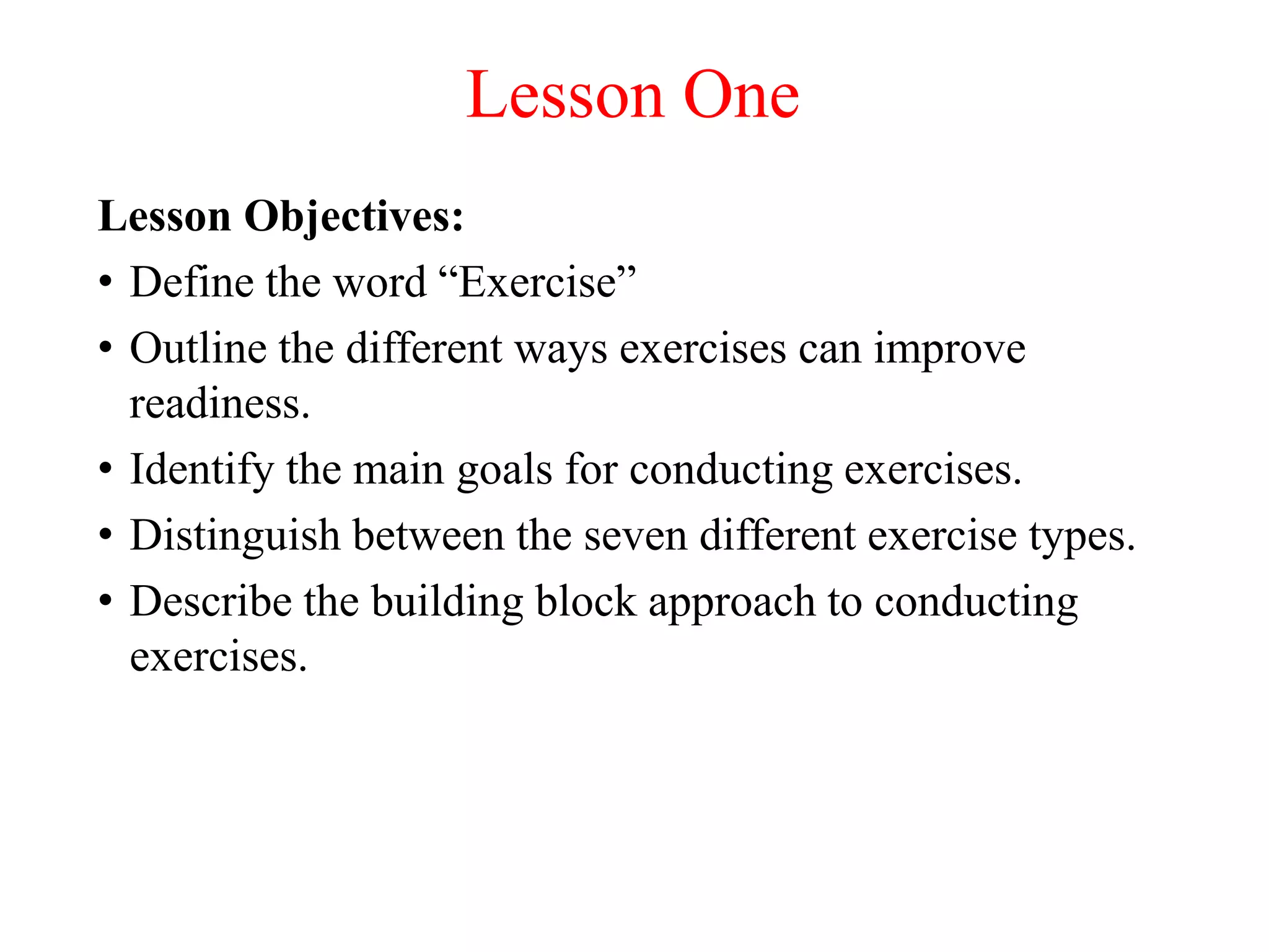 Lesson One
Lesson Objectives:
• Define the word “Exercise”
• Outline the different ways exercises can improve
  readiness.
• Identify the main goals for conducting exercises.
• Distinguish between the seven different exercise types.
• Describe the building block approach to conducting
  exercises.
 