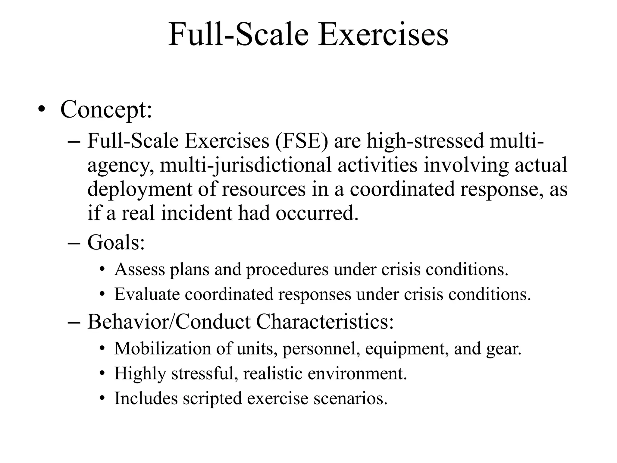 Full-Scale Exercises

• Concept:
  – Full-Scale Exercises (FSE) are high-stressed multi-
    agency, multi-jurisdictional activities involving actual
    deployment of resources in a coordinated response, as
    if a real incident had occurred.
  – Goals:
     • Assess plans and procedures under crisis conditions.
     • Evaluate coordinated responses under crisis conditions.
  – Behavior/Conduct Characteristics:
     • Mobilization of units, personnel, equipment, and gear.
     • Highly stressful, realistic environment.
     • Includes scripted exercise scenarios.
 