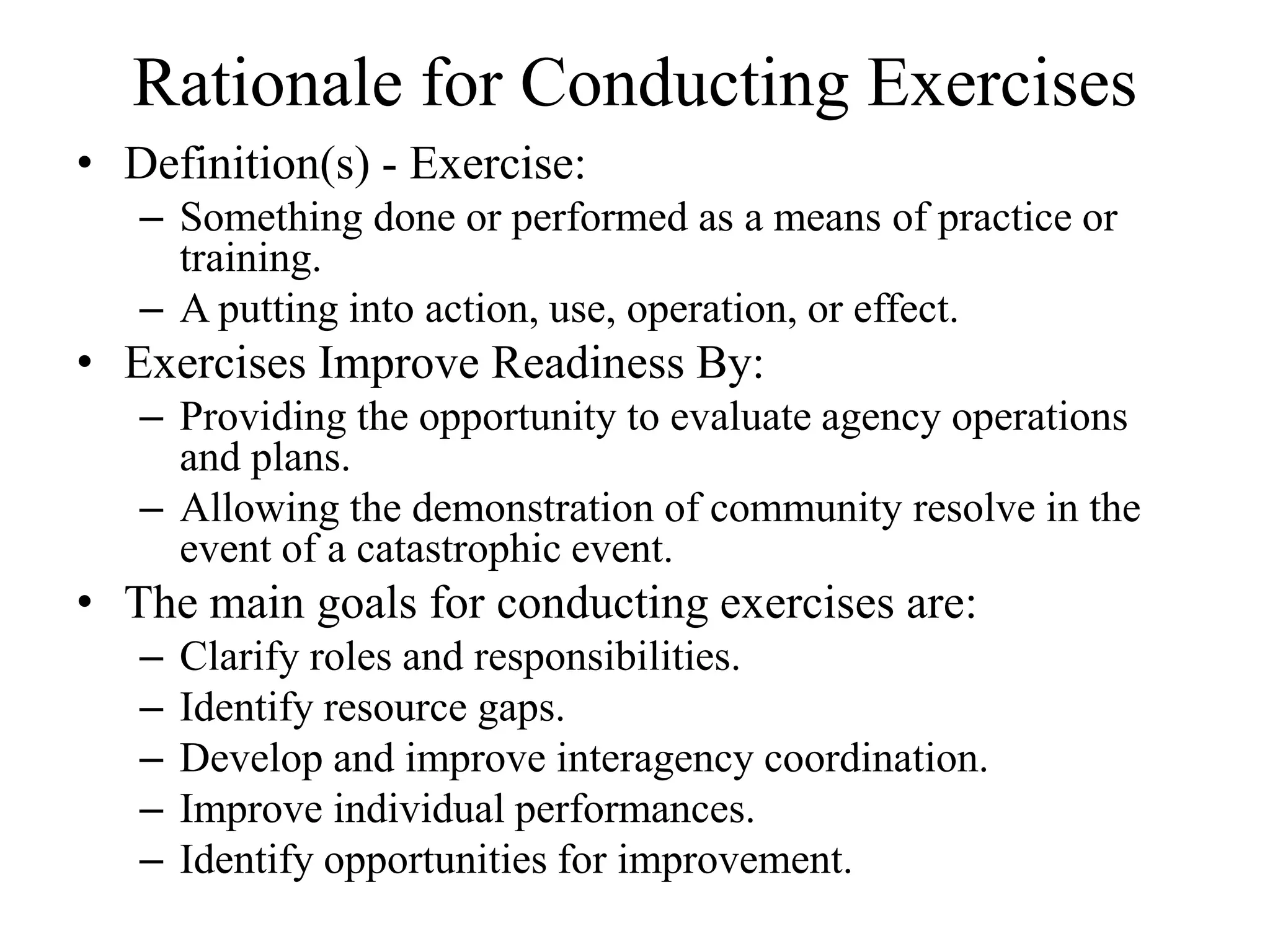 Rationale for Conducting Exercises
• Definition(s) - Exercise:
   – Something done or performed as a means of practice or
     training.
   – A putting into action, use, operation, or effect.
• Exercises Improve Readiness By:
   – Providing the opportunity to evaluate agency operations
     and plans.
   – Allowing the demonstration of community resolve in the
     event of a catastrophic event.
• The main goals for conducting exercises are:
   –   Clarify roles and responsibilities.
   –   Identify resource gaps.
   –   Develop and improve interagency coordination.
   –   Improve individual performances.
   –   Identify opportunities for improvement.
 