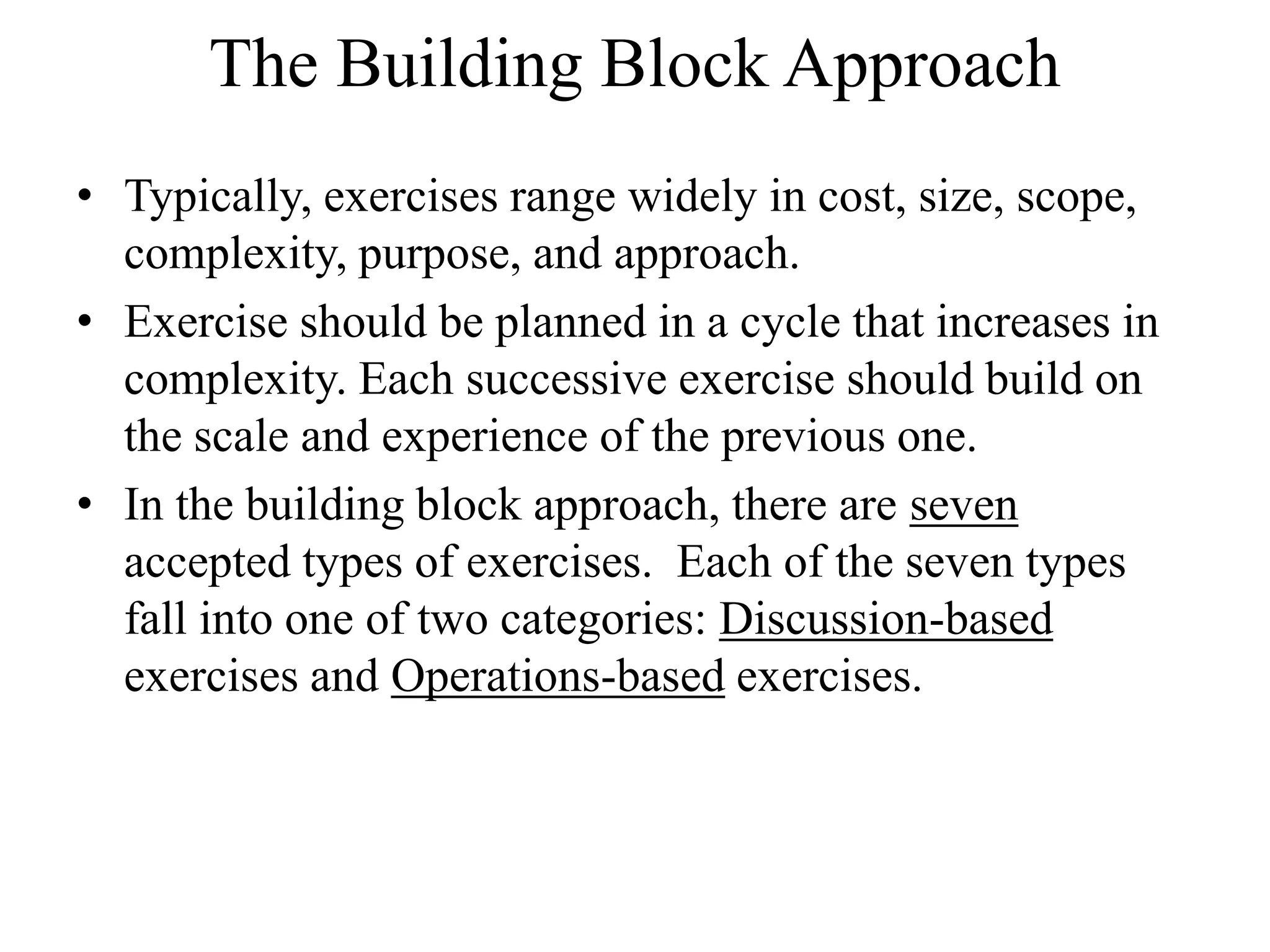 The Building Block Approach
• Typically, exercises range widely in cost, size, scope,
  complexity, purpose, and approach.
• Exercise should be planned in a cycle that increases in
  complexity. Each successive exercise should build on
  the scale and experience of the previous one.
• In the building block approach, there are seven
  accepted types of exercises. Each of the seven types
  fall into one of two categories: Discussion-based
  exercises and Operations-based exercises.
 