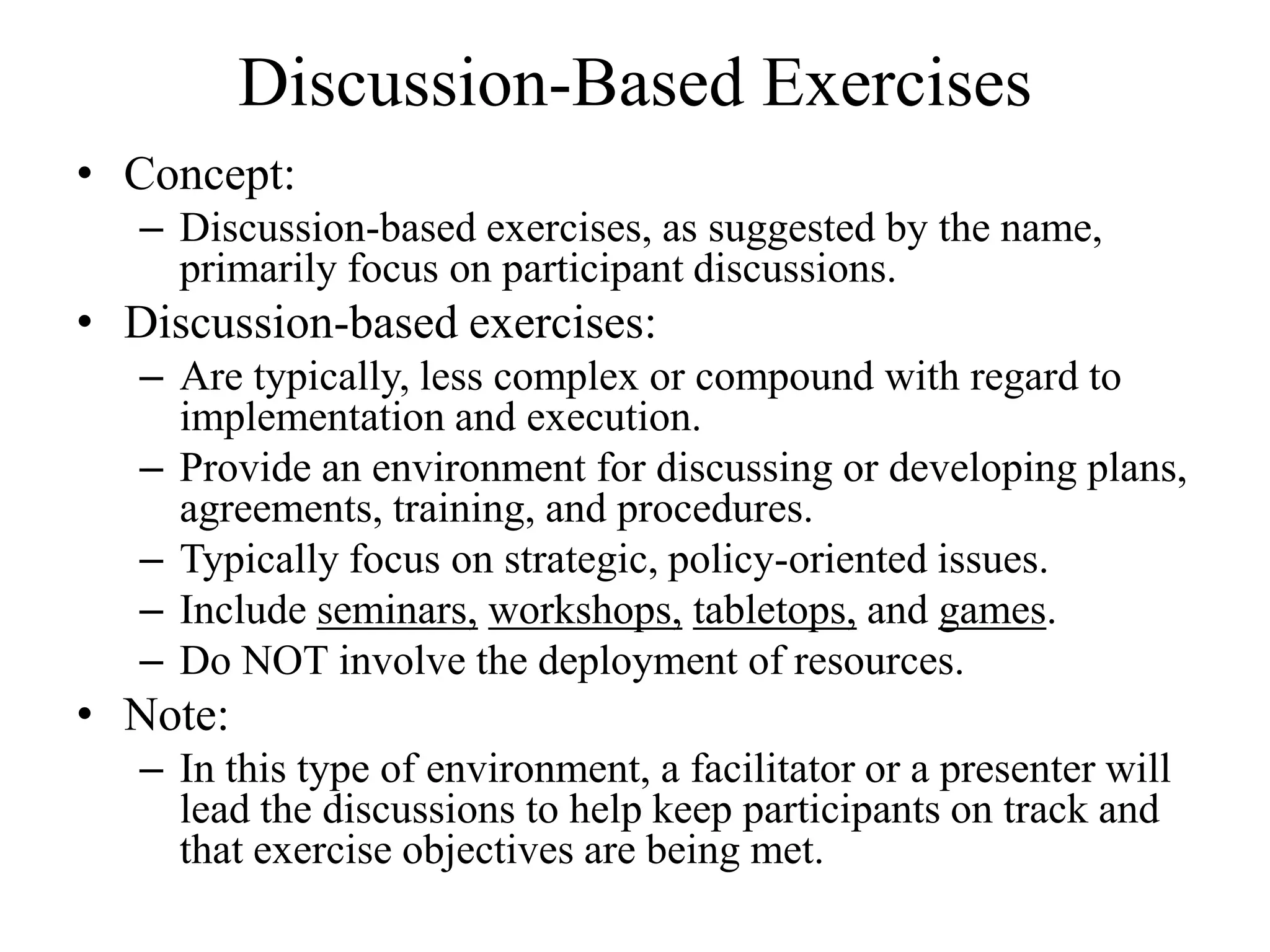 Discussion-Based Exercises
• Concept:
   – Discussion-based exercises, as suggested by the name,
     primarily focus on participant discussions.
• Discussion-based exercises:
   – Are typically, less complex or compound with regard to
     implementation and execution.
   – Provide an environment for discussing or developing plans,
     agreements, training, and procedures.
   – Typically focus on strategic, policy-oriented issues.
   – Include seminars, workshops, tabletops, and games.
   – Do NOT involve the deployment of resources.
• Note:
   – In this type of environment, a facilitator or a presenter will
     lead the discussions to help keep participants on track and
     that exercise objectives are being met.
 