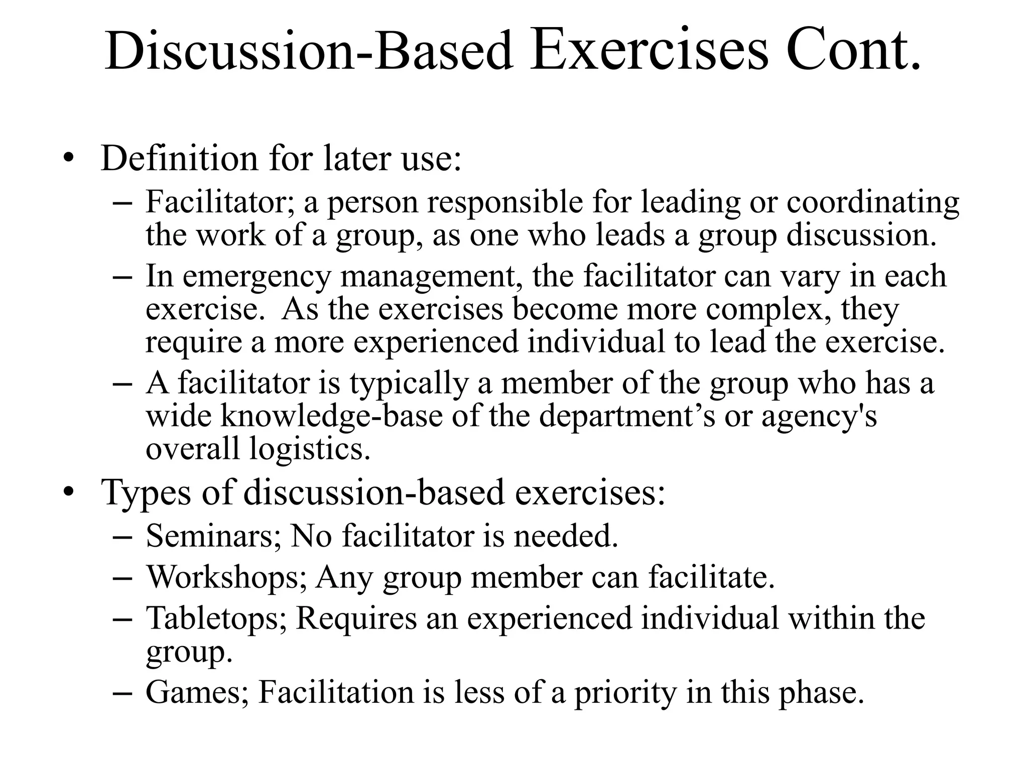 Discussion-Based Exercises Cont.
• Definition for later use:
   – Facilitator; a person responsible for leading or coordinating
     the work of a group, as one who leads a group discussion.
   – In emergency management, the facilitator can vary in each
     exercise. As the exercises become more complex, they
     require a more experienced individual to lead the exercise.
   – A facilitator is typically a member of the group who has a
     wide knowledge-base of the department’s or agency's
     overall logistics.
• Types of discussion-based exercises:
   – Seminars; No facilitator is needed.
   – Workshops; Any group member can facilitate.
   – Tabletops; Requires an experienced individual within the
     group.
   – Games; Facilitation is less of a priority in this phase.
 