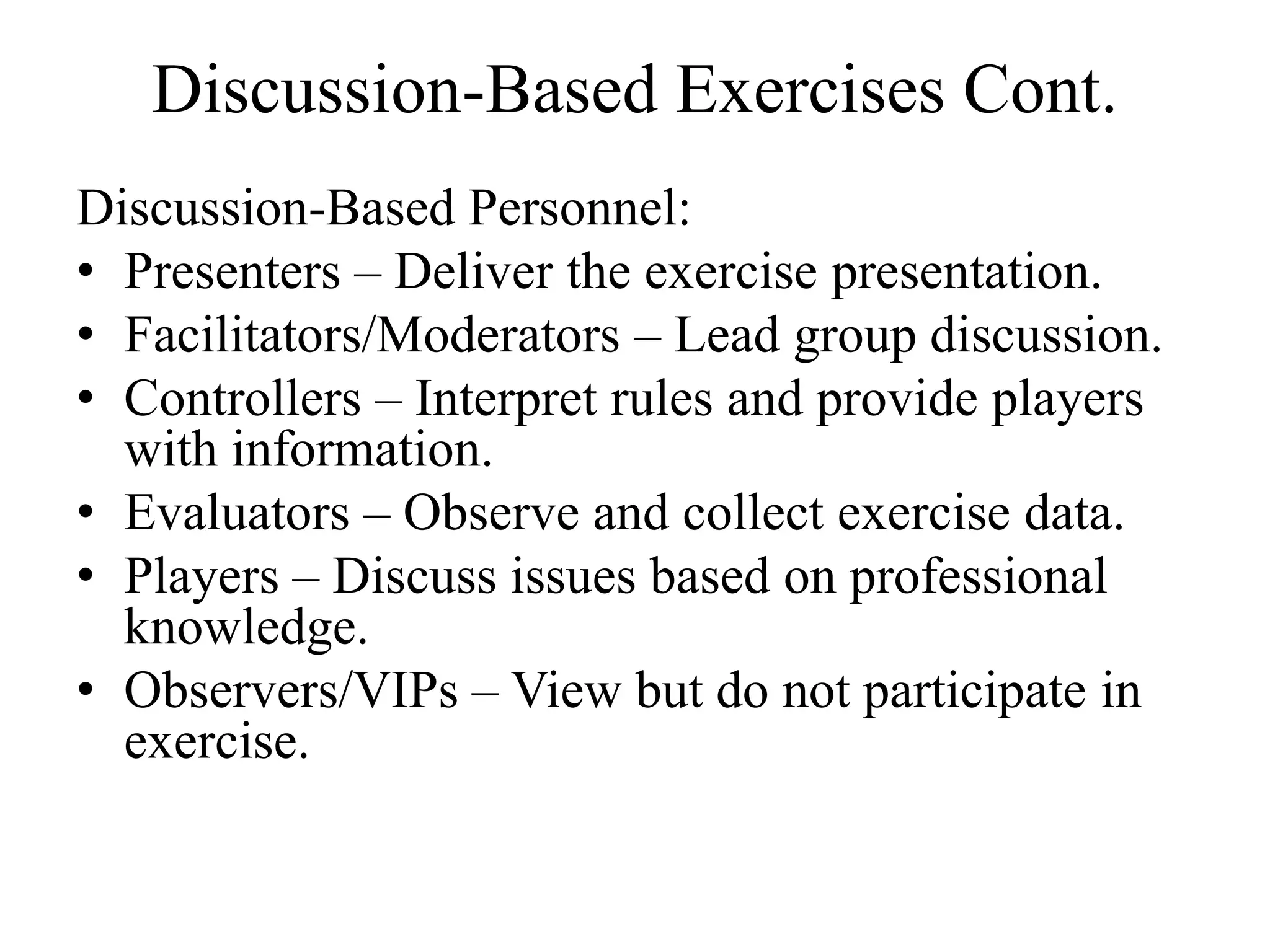 Discussion-Based Exercises Cont.
Discussion-Based Personnel:
• Presenters – Deliver the exercise presentation.
• Facilitators/Moderators – Lead group discussion.
• Controllers – Interpret rules and provide players
  with information.
• Evaluators – Observe and collect exercise data.
• Players – Discuss issues based on professional
  knowledge.
• Observers/VIPs – View but do not participate in
  exercise.
 