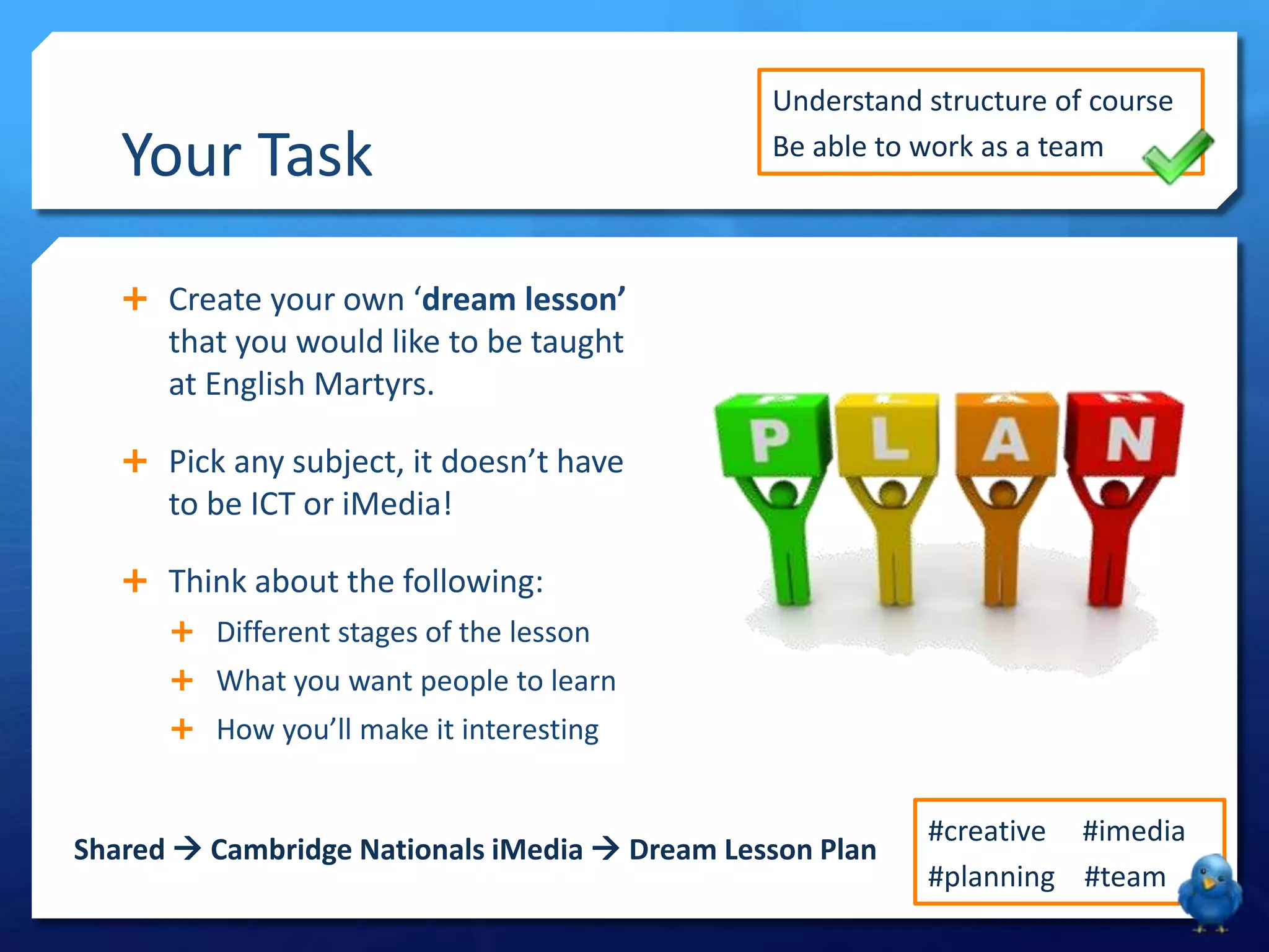 Your Task

Understand structure of course
Be able to work as a team

 Create your own ‘dream lesson’

that you would like to be taught
at English Martyrs.
 Pick any subject, it doesn’t have

to be ICT or iMedia!
 Think about the following:
 Different stages of the lesson
 What you want people to learn
 How you’ll make it interesting

Shared  Cambridge Nationals iMedia  Dream Lesson Plan

#creative #imedia
#planning #team

 