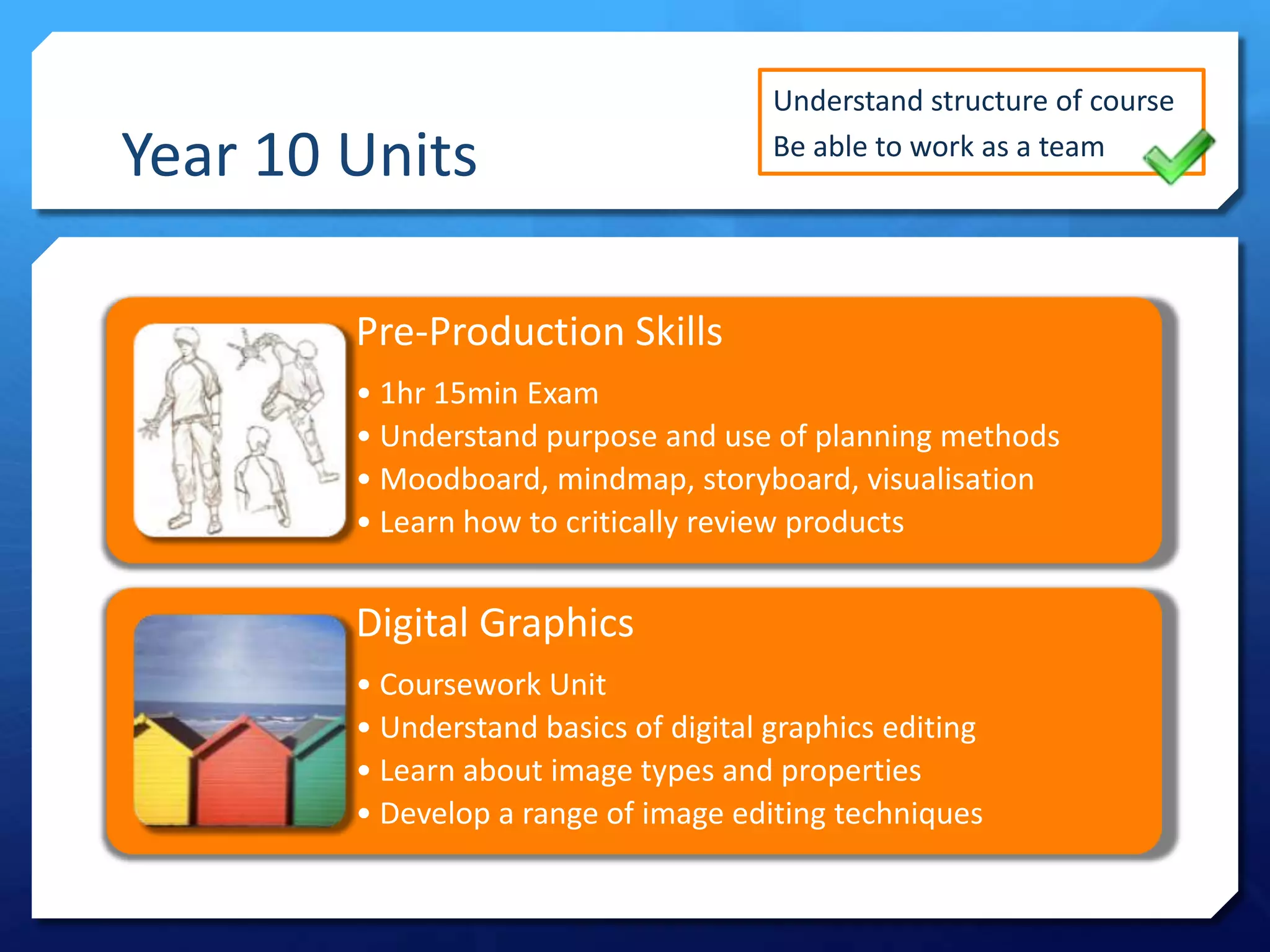 Year 10 Units

Understand structure of course
Be able to work as a team

Pre-Production Skills
• 1hr 15min Exam
• Understand purpose and use of planning methods
• Moodboard, mindmap, storyboard, visualisation
• Learn how to critically review products

Digital Graphics
• Coursework Unit
• Understand basics of digital graphics editing
• Learn about image types and properties
• Develop a range of image editing techniques

 