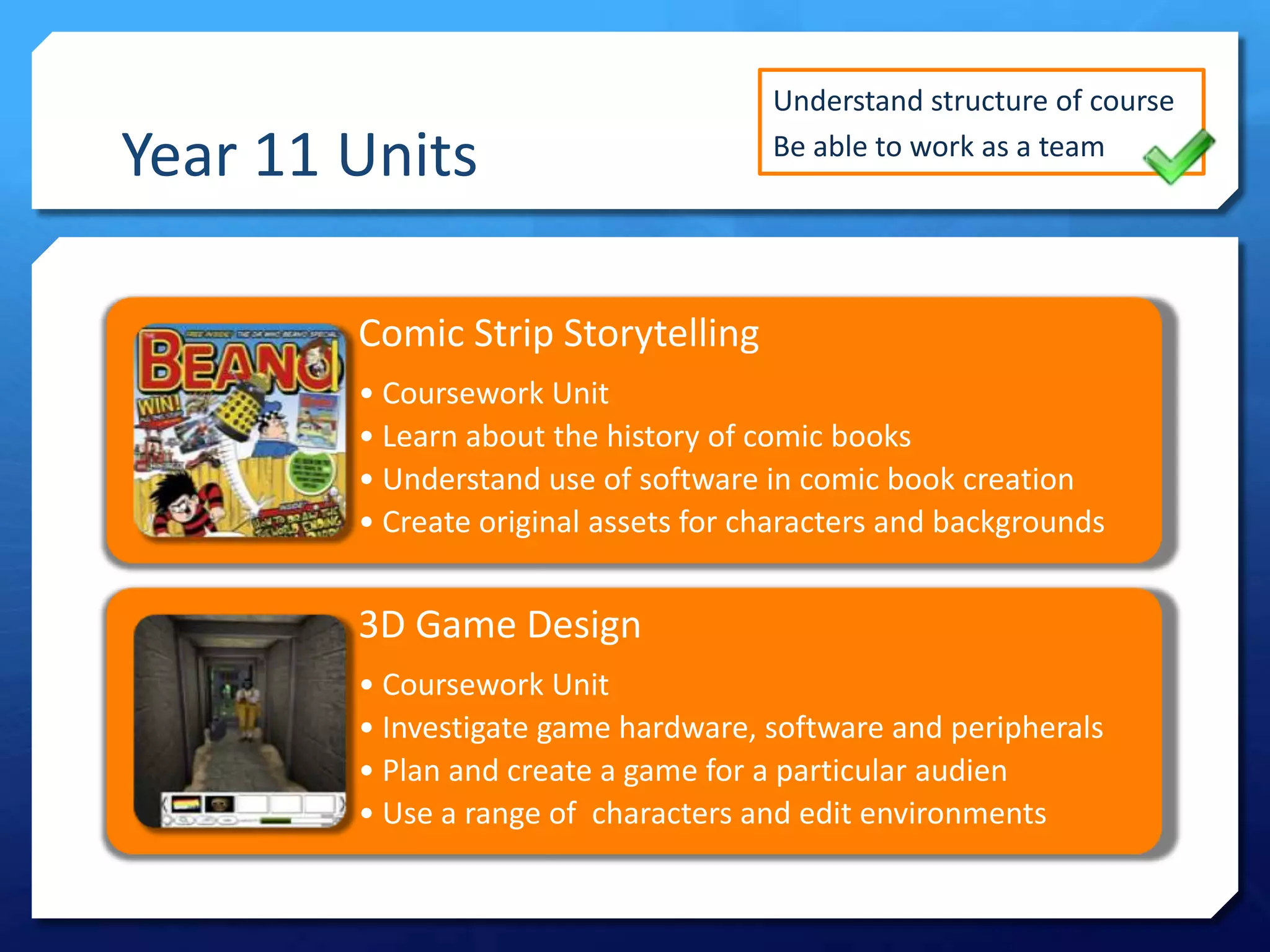 Year 11 Units

Understand structure of course
Be able to work as a team

Comic Strip Storytelling
• Coursework Unit
• Learn about the history of comic books
• Understand use of software in comic book creation
• Create original assets for characters and backgrounds

3D Game Design
• Coursework Unit
• Investigate game hardware, software and peripherals
• Plan and create a game for a particular audien
• Use a range of characters and edit environments

 