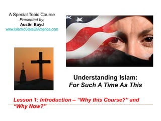 Understanding Islam: For Such A Time As This
“Why this Course?” and “Why Now?” 1
A Special Topic Course
Presented by:
Austin Boyd
www.IslamicStateOfAmerica.com
Understanding Islam:
For Such A Time As This
Lesson 1: Introduction – “Why this Course?” and
“Why Now?”
 