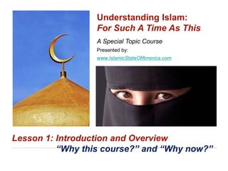 Understanding Islam: For Such A Time As This
“Why this Course?” and “Why Now?” 1
A Special Topic Course
Presented by:
www.IslamicStateOfAmerica.com
Understanding Islam:
For Such A Time As This
Lesson 1: Introduction and Overview
“Why this course?” and “Why now?”
 