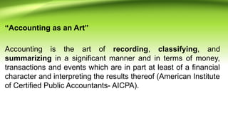 “Accounting as an Art”
Accounting is the art of recording, classifying, and
summarizing in a significant manner and in terms of money,
transactions and events which are in part at least of a financial
character and interpreting the results thereof (American Institute
of Certified Public Accountants- AICPA).
 