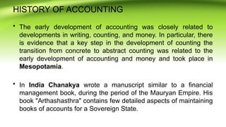 HISTORY OF ACCOUNTING
• The early development of accounting was closely related to
developments in writing, counting, and money. In particular, there
is evidence that a key step in the development of counting the
transition from concrete to abstract counting was related to the
early development of accounting and money and took place in
Mesopotamia.
• In India Chanakya wrote a manuscript similar to a financial
management book, during the period of the Mauryan Empire. His
book "Arthashasthra" contains few detailed aspects of maintaining
books of accounts for a Sovereign State.
 