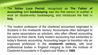 • The Italian Luca Pacioli, recognized as The Father of
accounting and bookkeeping was the first person to publish a
work on double-entry bookkeeping, and introduced the field in
Italy.
• The modern profession of the chartered accountant originated in
Scotland in the nineteenth century. Accountants often belonged to
the same associations as solicitors, who often offered accounting
services to their clients. Early modern accounting had similarities to
today's forensic accounting. Accounting began to transition into an
organized profession in the nineteenth century, with local
professional bodies in England merging to form the Institute of
Chartered Accountants in England and Wales in 1880.
 