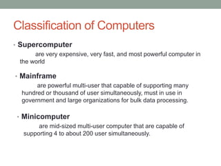 Classification of Computers
• Supercomputer
are very expensive, very fast, and most powerful computer in
the world
• Mainframe
are powerful multi-user that capable of supporting many
hundred or thousand of user simultaneously, must in use in
government and large organizations for bulk data processing.
• Minicomputer
are mid-sized multi-user computer that are capable of
supporting 4 to about 200 user simultaneously.
 