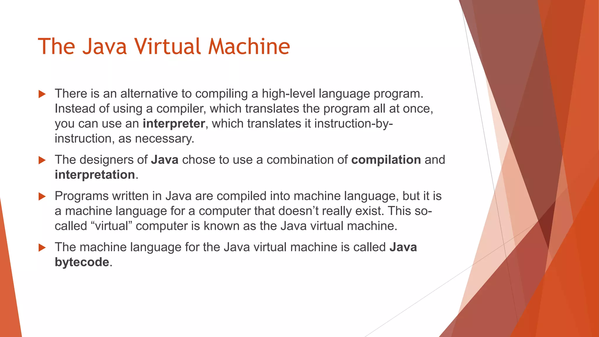 The Java Virtual Machine
 There is an alternative to compiling a high-level language program.
Instead of using a compiler, which translates the program all at once,
you can use an interpreter, which translates it instruction-by-
instruction, as necessary.
 The designers of Java chose to use a combination of compilation and
interpretation.
 Programs written in Java are compiled into machine language, but it is
a machine language for a computer that doesn’t really exist. This so-
called “virtual” computer is known as the Java virtual machine.
 The machine language for the Java virtual machine is called Java
bytecode.
 