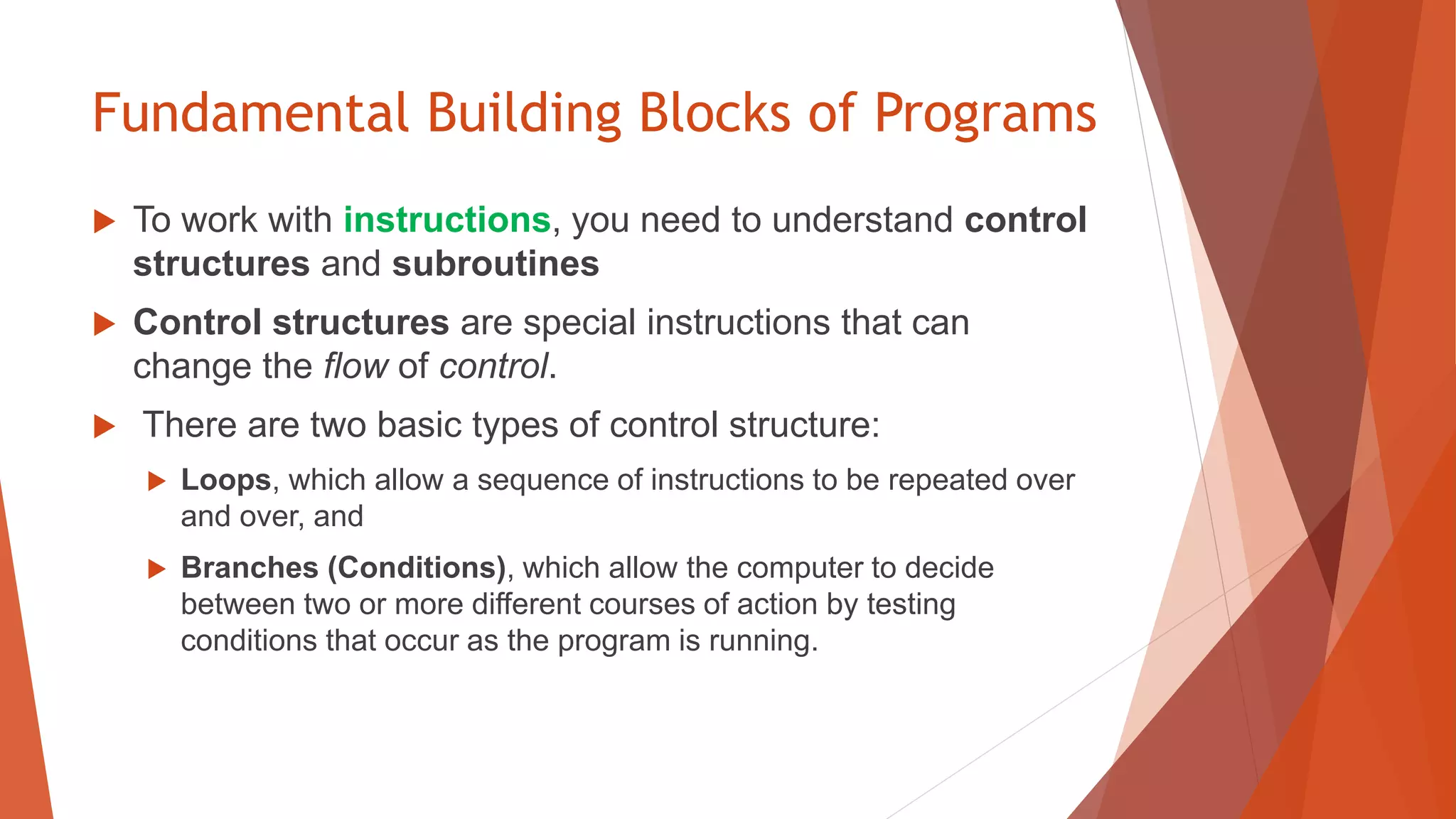 Fundamental Building Blocks of Programs
 To work with instructions, you need to understand control
structures and subroutines
 Control structures are special instructions that can
change the flow of control.
 There are two basic types of control structure:
 Loops, which allow a sequence of instructions to be repeated over
and over, and
 Branches (Conditions), which allow the computer to decide
between two or more different courses of action by testing
conditions that occur as the program is running.
 