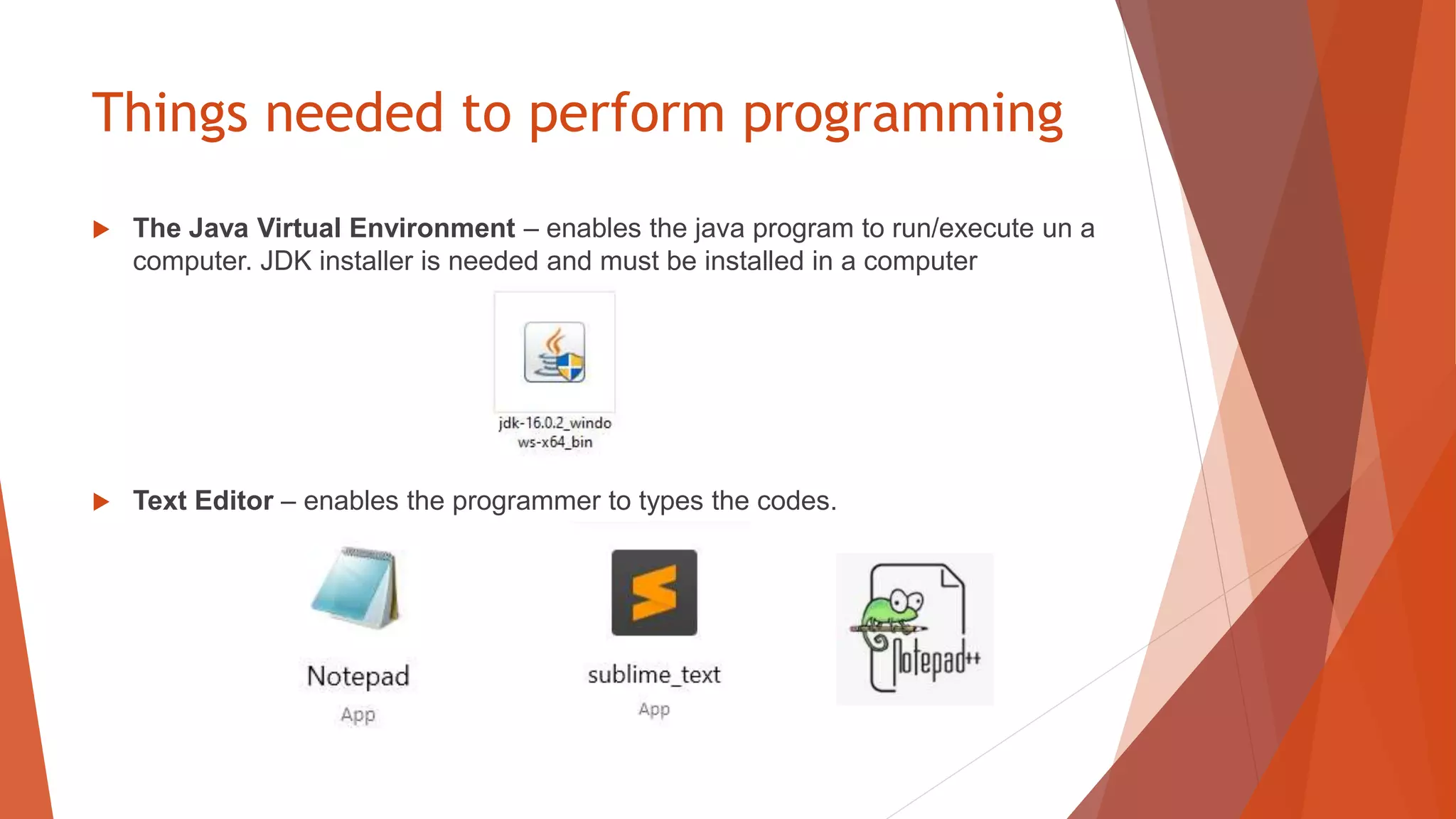 Things needed to perform programming
 The Java Virtual Environment – enables the java program to run/execute un a
computer. JDK installer is needed and must be installed in a computer
 Text Editor – enables the programmer to types the codes.
 