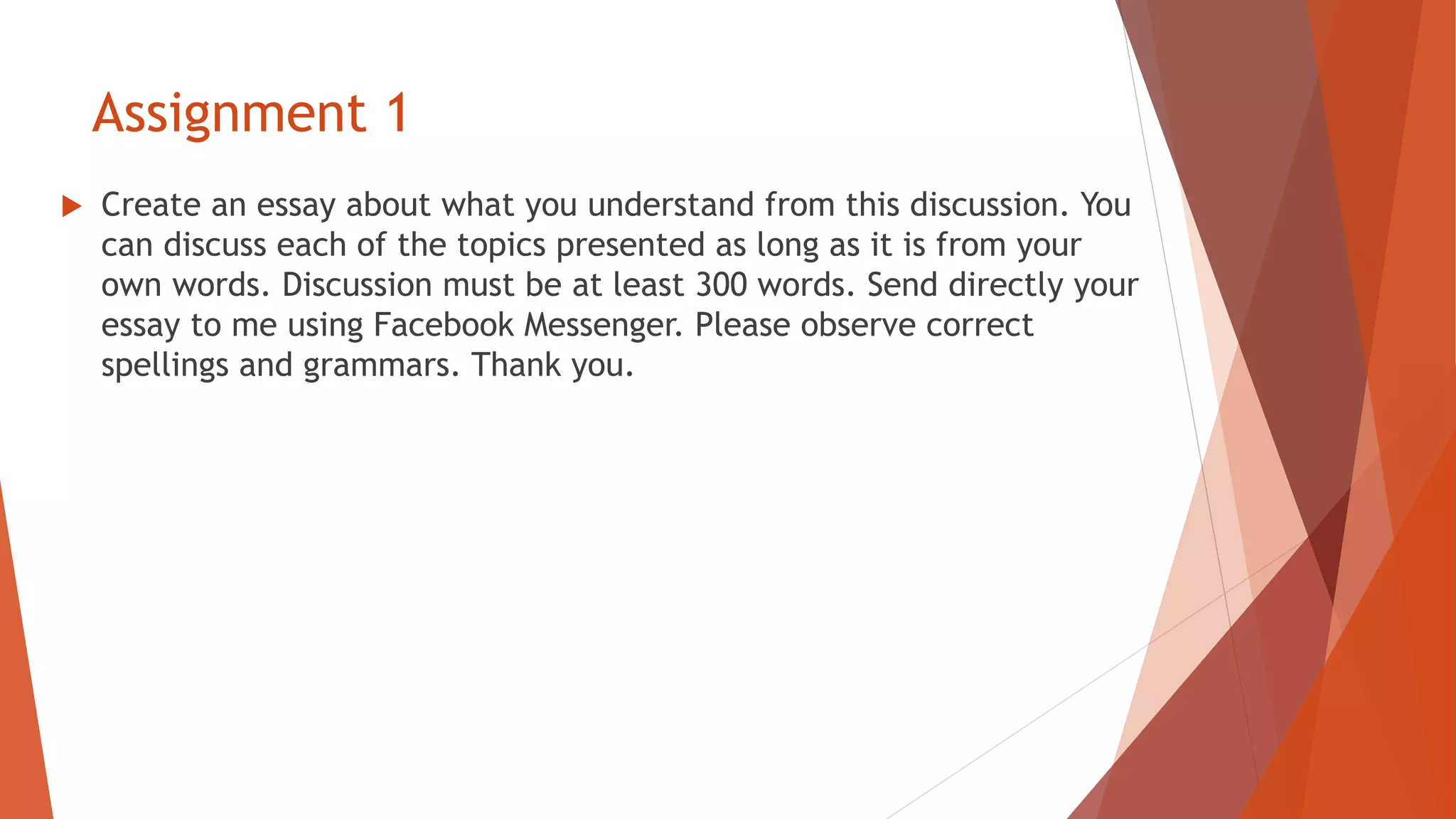Assignment 1
 Create an essay about what you understand from this discussion. You
can discuss each of the topics presented as long as it is from your
own words. Discussion must be at least 300 words. Send directly your
essay to me using Facebook Messenger. Please observe correct
spellings and grammars. Thank you.
 