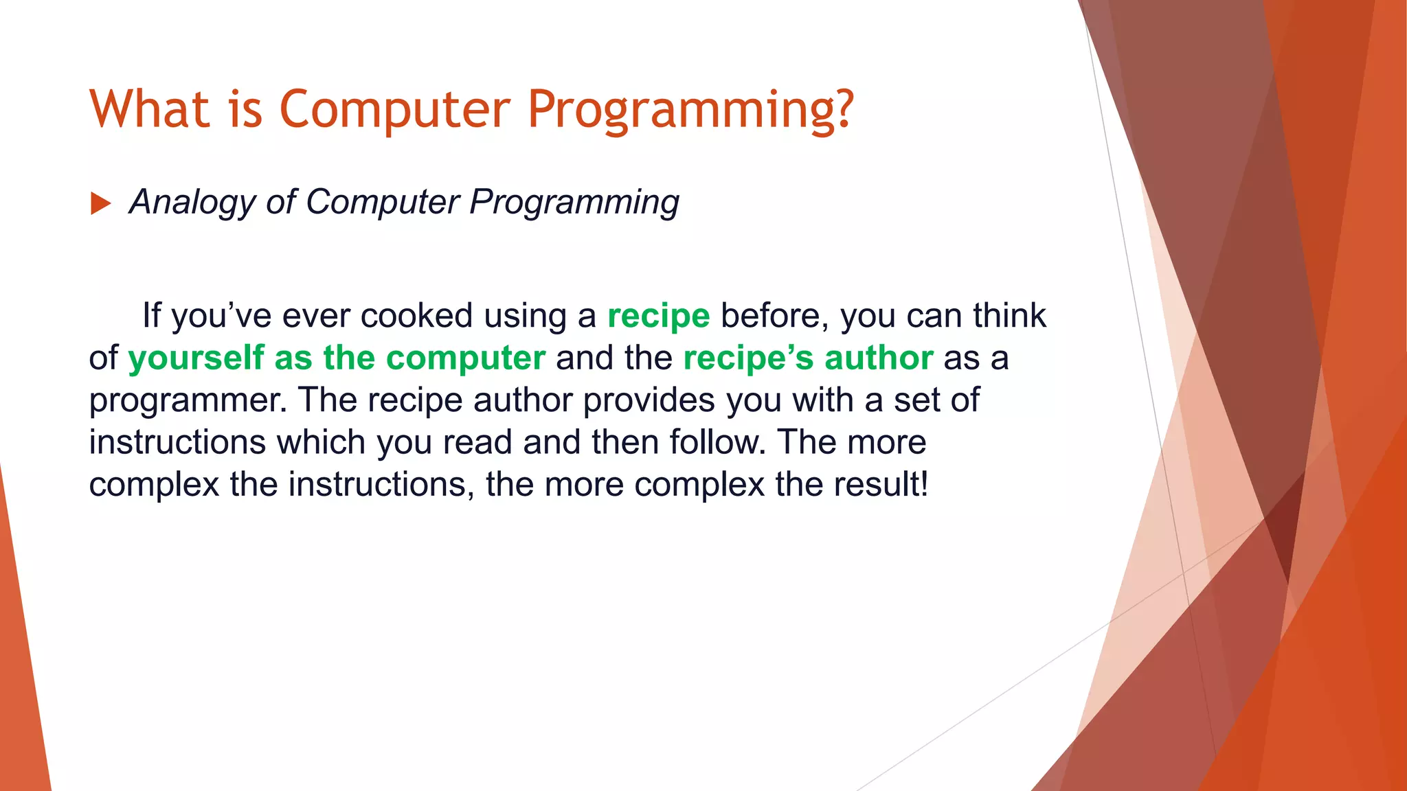 What is Computer Programming?
 Analogy of Computer Programming
If you’ve ever cooked using a recipe before, you can think
of yourself as the computer and the recipe’s author as a
programmer. The recipe author provides you with a set of
instructions which you read and then follow. The more
complex the instructions, the more complex the result!
 