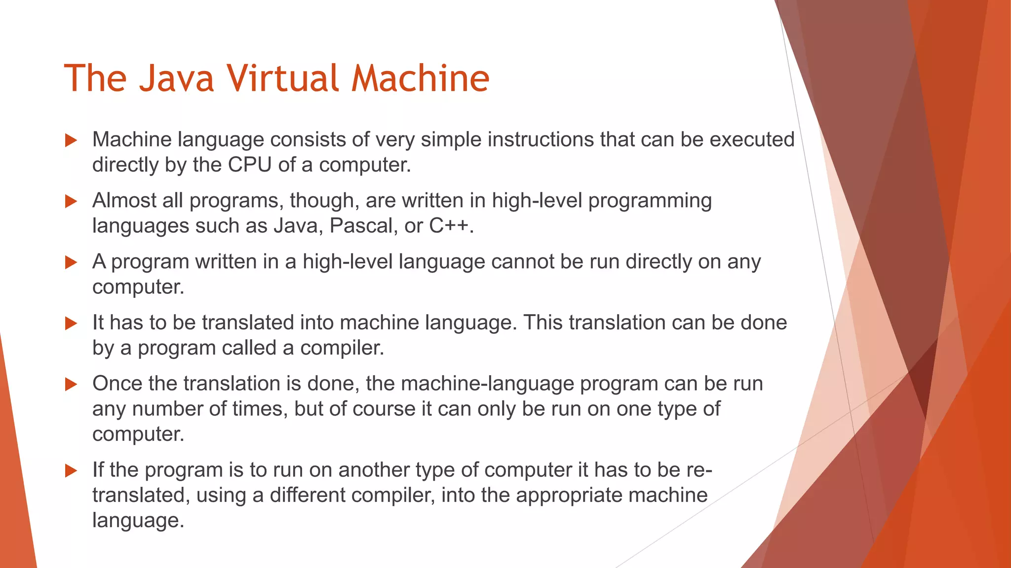 The Java Virtual Machine
 Machine language consists of very simple instructions that can be executed
directly by the CPU of a computer.
 Almost all programs, though, are written in high-level programming
languages such as Java, Pascal, or C++.
 A program written in a high-level language cannot be run directly on any
computer.
 It has to be translated into machine language. This translation can be done
by a program called a compiler.
 Once the translation is done, the machine-language program can be run
any number of times, but of course it can only be run on one type of
computer.
 If the program is to run on another type of computer it has to be re-
translated, using a different compiler, into the appropriate machine
language.
 