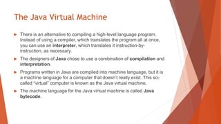 The Java Virtual Machine
 There is an alternative to compiling a high-level language program.
Instead of using a compiler, which translates the program all at once,
you can use an interpreter, which translates it instruction-by-
instruction, as necessary.
 The designers of Java chose to use a combination of compilation and
interpretation.
 Programs written in Java are compiled into machine language, but it is
a machine language for a computer that doesn’t really exist. This so-
called “virtual” computer is known as the Java virtual machine.
 The machine language for the Java virtual machine is called Java
bytecode.
 