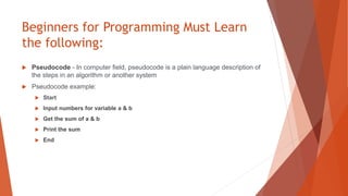 Beginners for Programming Must Learn
the following:
 Pseudocode - In computer field, pseudocode is a plain language description of
the steps in an algorithm or another system
 Pseudocode example:
 Start
 Input numbers for variable a & b
 Get the sum of a & b
 Print the sum
 End
 