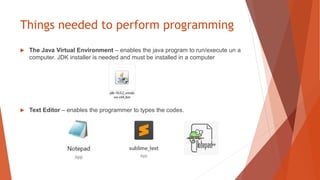 Things needed to perform programming
 The Java Virtual Environment – enables the java program to run/execute un a
computer. JDK installer is needed and must be installed in a computer
 Text Editor – enables the programmer to types the codes.
 