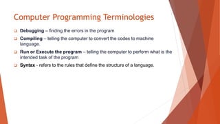 Computer Programming Terminologies
 Debugging – finding the errors in the program
 Compiling – telling the computer to convert the codes to machine
language.
 Run or Execute the program – telling the computer to perform what is the
intended task of the program
 Syntax - refers to the rules that define the structure of a language.
 