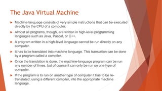 The Java Virtual Machine
 Machine language consists of very simple instructions that can be executed
directly by the CPU of a computer.
 Almost all programs, though, are written in high-level programming
languages such as Java, Pascal, or C++.
 A program written in a high-level language cannot be run directly on any
computer.
 It has to be translated into machine language. This translation can be done
by a program called a compiler.
 Once the translation is done, the machine-language program can be run
any number of times, but of course it can only be run on one type of
computer.
 If the program is to run on another type of computer it has to be re-
translated, using a different compiler, into the appropriate machine
language.
 