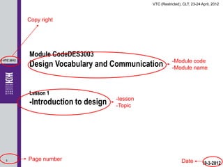 VTC (Restricted), CLT, 23-24 April, 2012



             Copy right




             Module CodeDES3003
             Design Vocabulary and Communication            -Module code
© VTC 2012

                                                            -Module name



             Lesson 1
             -Introduction to design   -lesson
                                       -Topic




   1         Page number                                          Date        19-3-2012
 